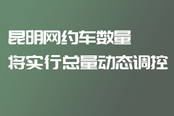 昆明網約車數量將實行總量動態調控_網約車牌照申請代辦_昆明網約車平臺_網約車